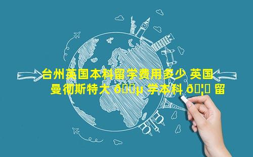 台州英国本科留学费用多少 英国曼彻斯特大 🐵 学本科 🦆 留学费用